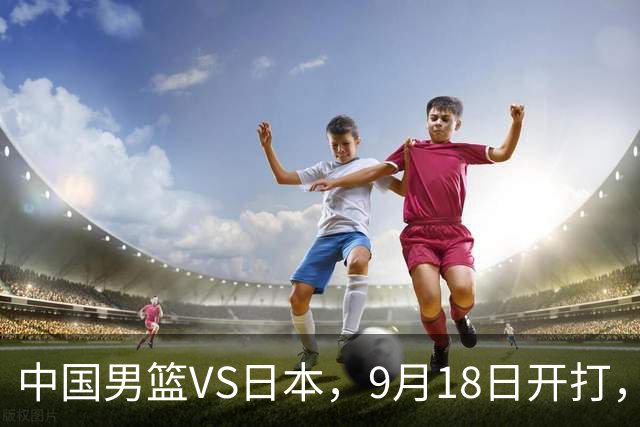 中国男篮VS日本，9月18日开打，CCTV5现场直播！一场无需动员的对决