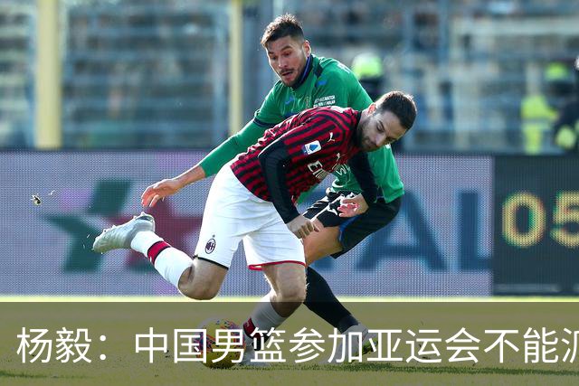 杨毅：中国男篮参加亚运会不能派二队或青年队打 必须要全力争冠